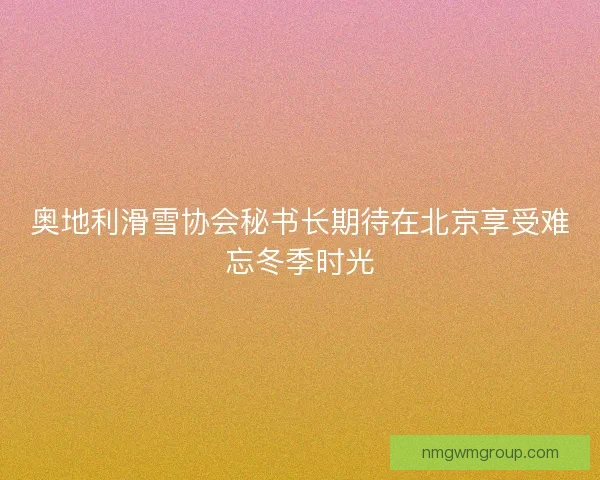 奥地利滑雪协会秘书长期待在北京享受难忘冬季时光