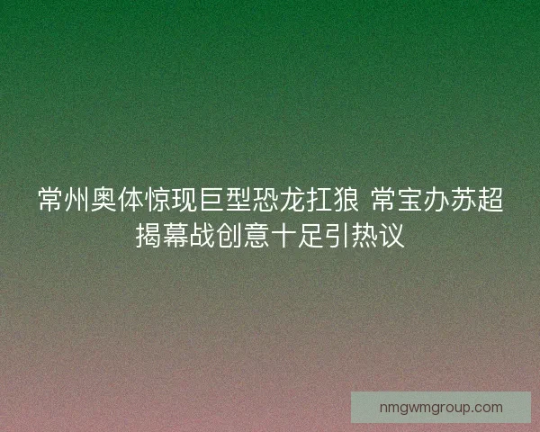 常州奥体惊现巨型恐龙扛狼 常宝办苏超揭幕战创意十足引热议