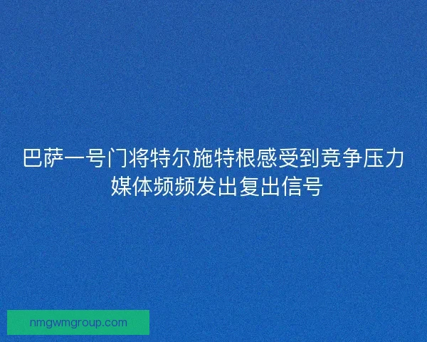 巴萨一号门将特尔施特根感受到竞争压力 媒体频频发出复出信号